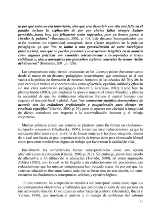 ni por quƒ antes no era importante, sino que cree descubrir con ella una falta en el
pasado, incluso la explicaci‚n de por quƒ ciertas fallas siempre hab‡an
persistido...hasta hoy, que felizmente ser„n superadas, pues ya hemos puesto a
circular la palabra” (Bustamante, 2002, p. 13). Este discurso homogenizador que
avala nociones sin rigurosidad conceptual, tiene efectos negativos en la prƒctica
pedag€gica, ya que “no se limita a una generalizaci‚n de corte teleol‚gico
(abstracci‚n), sino que se pueden presumir consecuencias tangibles en la manera
c‚mo algunas pr„cticas son asumidas colectivamente e incorporadas a tareas
cotidianas y, a‹n, a normativas que prescriben acciones concretas (lo menos visible
del discurso)” (Barrantes, 2001, p. 126).

   Las competencias estƒn siendo instauradas en los diversos pa„ses iberoamericanos
desde el marco de un discurso pedag€gico modernizante, que constituye en s„ una
vuelta a la pol„tica de formaci€n de recursos humanos de las d‚cadas del 70 y 80, lo
cual explica el ‚nfasis en conceptos tales como eficiencia, equidad, calidad y eficacia
sin una clara sustentaci€n pedag€gica (Bacarat y Graziano, 2002). Como bien lo
plantea Jurado (2003), esta tendencia la apoya e impulsa el Banco Mundial, y plantea
la necesidad de que las instituciones educativas formen el capital humano que
requiere el mercado local y global. Aqu„ “ser competente significa desempeˆarse de
acuerdo con los est„ndares profesionales y ocupacionales para obtener un
resultado espec‡fico” (Barr€n, 2000, p. 29), pero no aparece con claridad la integridad
de dichos estƒndares con respecto a la autorrealizaci€n humana y el trabajo
cooperativo.

   Muchas pol„ticas educativas actuales se plantean como fin formar un ciudadano-
trabajador competente (Braslavsky, 1995), lo cual cae en el reduccionismo, ya que la
educaci€n debe tener como visi€n la de fonnar mujeres y hombres integrales, dentro
de lo cual una faceta de gran importancia es la de formar tanto para el mercado laboral
como para crear condiciones dignas de trabajo que favorezcan la calidad de vida.

   Inicialmente las competencias fueron conceptualizadas como una opci€n
alternativa para la educaci€n (Gran‚s, 2000, p. 210). Sin embargo, pronto han pasado
de alternativa a fin †ltimo de la educaci€n (Torrado, 2000), tal como argumenta
Zubir„a (2002), con lo cual se ha llegado a un reduccionismo sin precedentes, ese
reduccionismo que las mismas competencias han buscado atacar. Es por eso que los
sistemas educativos iberoamericanos cada vez se basan mƒs en esta noci€n, sin tener
en cuenta sus fundamentos conceptuales, te€ricos y epistemol€gicos.

  En este contexto, las competencias tienden a ser conceptual izadas como aquellos
comportamientos observables y habituales que posibilitan el ‚xito de una persona en
una actividad o funci€n. Constituyen un saber hacer en contexto (Hernƒndez, Rocha y
Verano, 1998), que implican el anƒlisis y el manejo de problemas del entorno
                                                                                    61
 