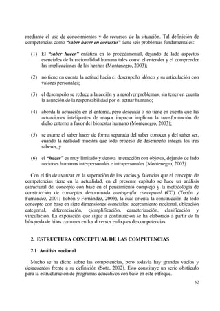 mediante el uso de conocimientos y de recursos de la situaci€n. Tal definici€n de
competencias como “saber hacer en contexto” tiene seis problemas fundamentales:

  (1) El “saber hacer” enfatiza en lo procedimental, dejando de lado aspectos
      esenciales de la racionalidad humana tales como el entender y el comprender
      las implicaciones de los hechos (Montenegro, 2003);

  (2) no tiene en cuenta la actitud hacia el desempe‡o id€neo y su articulaci€n con
      valores personales;

  (3) el desempe‡o se reduce a la acci€n y a resolver problemas, sin tener en cuenta
      la asunci€n de la responsabilidad por el actuar humano;

  (4) aborda la actuaci€n en el entorno, pero descuida o no tiene en cuenta que las
      actuaciones inteligentes de mayor impacto implican la transformaci€n de
      dicho entorno a favor del bienestar humano (Montenegro, 2003);

  (5) se asume el saber hacer de forma separada del saber conocer y del saber ser,
      cuando la realidad muestra que todo proceso de desempe‡o integra los tres
      saberes, y

  (6) el “hacer” es muy limitado y denota interacci€n con objetos, dejando de lado
      acciones humanas interpersonales e intrapersonales (Montenegro, 2003).

   Con el fin de avanzar en la superaci€n de los vac„os y falencias que el concepto de
competencias tiene en la actualidad, en el presente cap„tulo se hace un anƒlisis
estructural del concepto con base en el pensamiento complejo y la metodolog„a de
construcci€n de conceptos denominada cartografia conceptual (CC) (Tob€n y
Fernƒndez, 2001; Tob€n y Fernƒndez, 2003), la cual orienta la construcci€n de todo
concepto con base en siete dimensiones esenciales: acercamiento nocional, ubicaci€n
categorial, diferenciaci€n, ejemplificaci€n, caracterizaci€n, clasificaci€n y
vinculaci€n. La exposici€n que sigue a continuaci€n se ha elaborado a partir de la
b†squeda de hilos comunes en los diversos enfoques de competencias.


  2. ESTRUCTURA CONCEPTUAL DE LAS COMPETENCIAS

  2.1 Anˆlisis nocional

  Mucho se ha dicho sobre las competencias, pero todav„a hay grandes vac„os y
desacuerdos frente a su definici€n (Soto, 2002). Esto constituye un serio obstƒculo
para la estructuraci€n de programas educativos con base en este enfoque.
                                                                                   62
 