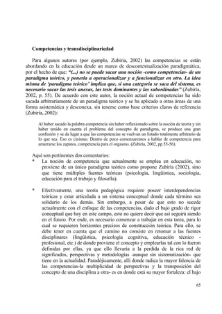 Competencias y transdisciplinariedad

   Para algunos autores (por ejemplo, Zubir„a, 2002) las competencias se estƒn
abordando en la educaci€n desde un marco de descontextualizaci€n paradigmƒtica,
por el hecho de que: “(...) no se puede sacar una noci‚n -como competencias- de un
paradigma te‚rico, y ponerla a operacionalizar y a funcionalizar en otro. La idea
misma de ‘paradigma te‚rico’ implica que, si una categor‡a se saca del sistema, es
necesario sacar las tesis anexas, las tesis dominantes y las subordinadas” (Zubir„a,
2002, p. 55). De acuerdo con este autor, la noci€n actual de competencias ha sido
sacada arbitrariamente de un paradigma te€rico y se ha aplicado a otras ƒreas de una
forma asistemƒtica y desconexa, sin tenerse como base criterios claros de referencia
(Zubir„a, 2002):

       Al haber sacado la palabra competencia sin haber reflexionado sobre la noci€n de teor„a y sin
       haber tenido en cuenta el problema del concepto de paradigma, se produce una gran
       confusi€n y se da lugar a que las competencias se vuelvan un listado totalmente arbitrario de
       lo que sea. Eso es cinismo. Dentro de poco comenzaremos a hablar de competencia para
       amarrarse los zapatos, competencia para el orgasmo. (Zubir„a, 2002, pp.55-56).

   Aqu„ son pertinentes dos comentarios:
   * La noci€n de competencia que actualmente se emplea en educaci€n, no
       proviene de un †nico paradigma te€rico como propone Zubir„a (2002), sino
       que tiene m†ltiples fuentes te€ricas (psicolog„a, ling…„stica, sociolog„a,
       educaci€n para el trabajo y filosof„a).

   *    Efectivamente, una teor„a pedag€gica requiere poseer interdependencias
        te€ricas y estar articulada a un sistema conceptual donde cada t‚rmino sea
        solidario de los demƒs. Sin embargo, a pesar de que esto no sucede
        actualmente con el enfoque de las competencias, dado el bajo grado de rigor
        conceptual que hay en este campo, esto no quiere decir que as„ seguirƒ siendo
        en el futuro. Por ende, es necesario comenzar a trabajar en esta tarea, para lo
        cual se requieren horizontes precisos de construcci€n te€rica. Para ello, se
        debe tener en cuenta que el camino no consiste en retomar a las fuentes
        disciplinares (ling…„stica, psicolog„a cognitiva, educaci€n t‚cnico -
        profesional, etc.) de donde proviene el concepto y emplearlas tal con lo fueron
        definidas por ellas, ya que ello llevar„a a la perdida de la rica red de
        significados, perspectivas y metodolog„as -aunque sin sistematizaci€n- que
        tiene en la actualidad. Parad€jicamente, all„ donde radica la mayor falencia de
        las competencias-la multiplicidad de perspectivas y la transposici€n del
        concepto de una disciplina a otra- es en donde estƒ su mayor fortaleza: el bajo

                                                                                                 65
 