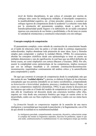 nivel de l„mites disciplinares, lo que coloca el concepto por encima de
        enfoques tales como las inteligencias m†ltiples, el desempe‡o comprensivo,
        la modificabilidad cognitiva, etc. ˆC€mo proceder, entonces, a construir un
        enfoque riguroso de competencias desde la academia? La soluci€n viene dada
        por la orientaci€n del pensamiento complejo, donde a partir de la
        transdisciplinariedad puede llegarse a la elaboraci€n de un tejido conceptual
        riguroso con conciencia de sus l„mites y posibilidades, a fin de tener en cuenta
        la variedad de orientaciones y constructos relacionados con este enfoque.


   Concepto complejo de competencias

   El pensamiento complejo, como m‚todo de construcci€n de conocimiento basado
en el tejido de relaciones entre las partes y el todo desde la continua organizaci€n-
orden-desorden, implica abandonar toda pretensi€n de tener ideas, leyes y f€rmulas
simples para comprender y explicar la realidad (Morin, 1994b). En consecuencia,
abordar los conceptos cient„ficos desde esta epistemolog„a es tener en cuenta sus
m†ltiples dimensiones y ejes de significaci€n, lo cual hace que sea dif„cil definirlos de
forma exacta, as„ como emplearlos con certeza (Bacarat y Graziano, 2002). Por ello,
asumir la complejidad corno epistemolog„a de las competencias, implica reconocer
que son un enfoque inacabado y en constante construcci€n-deconstrucci€n-
reconstrucci€n- requiri‚ndose continuamente del anƒlisis cr„tico y la autorreflexi€n
para comprenderlo y usarlo.

    De aqu„ que construir el concepto de competencias desde la complejidad, mƒs que
dar cuenta de una “realidad objetiva” y precisa, es elaborar la l€gica de las relaciones
conceptuales que nos permita entenderlo en un marco sociohist€rico, comprendiendo
su historizaci•n e historialidad, productos, procesos y tendencias hacia el futuro, as„
como sus compromisos impl„citos (Zemelman, 1992), lo que orienta la discusi€n por
los intereses que estƒn en el fondo del modelo de competencias en la educaci€n y que
mƒs allƒ de visualizarse tal discusi€n desde una conciencia teor‚tica sobre ellas,
requiere ser vista desde una conciencia hist€rica que tenga en cuenta c€mo se ha
desarrollado, cuƒles son sus fines expl„citos e impl„citos y cuƒles son sus metas hacia
el futuro.

    La formaci•n basada en competencias requiere de la asunci€n de una nueva
inteligencia y racionalidad que trascienda la parcelaci€n y la fragmentaci€n, con el fin
de que aborde la realidad en su multidimensionalidad:

        La inteligencia parcelada, compartimentada, mecanicista, disyuntiva, reduccionista rompe
        lo complejo del mundo en fragmentos separados, fracciona los problemas, separa lo que
        estƒ unido, unidimensionaliza lo multidimensional. Es una inteligencia miope que termina

                                                                                             66
 