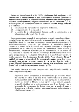 Como bien plantea L€pez-Herrer„as (2002): “No hay que decir muchas veces que
cada persona es un universo que se hace en di„logo con el mundo. Que cada uno
somos nuestra diferencia, el resultado abierto y comunicacional de la complejidad
din„mica e interdependiente, bio-psico-socio-cultural, en que consistimos” (p. 16).
Por consiguiente, las competencias deben ser abordadas desde un diˆlogo entre tres
ejes centrales:
   (1) las demandas del mercado laboral-empresarial-profesional,
   (2) los requerimientos de la sociedad, y
   (3) la gesti€n de la autorrealizaci€n humana desde la construcci€n y el
        afianzamiento del proyecto ‚tico de vida.

   Las competencias parten desde la autorrealizaci€n personal, buscando un diƒlogo y
negociaci€n con los requerimientos sociales y empresariales, con sentido cr„tico y
flexibilidad, dentro del marco de un interjuego complementario proyecto ‚tico de
vida-saciedad-mercado, perspectiva que reivindica lo human„stico, pero sin
desconocer el mundo de la producci€n. Esto confronta y cuestiona la concepci€n
predominante en la actualidad de asumir las competencias como rivalidad y
enfrentamiento, concepci€n explicable por la predominancia de la cultura del
individualismo, el consumo y el tener. La posici€n aqu„ defendida reivindica el aporte
de las competencias a la construcci€n del tejido social mediante la cooperaci€n y la
solidaridad, como bien lo argumenta Torrado (2000): “Una educaci‚n b„sica de
calidad, orientada al desarrollo de las competencias, puede convertirse en una
estrategia para formar personas capaces de ejercer los derechos civiles y
democr„ticos del ciudadano contempor„neo, as‡ como para participar en un mundo
laboral cada vez m„s intensivo en conocimiento” (p. 32).

  Esto implica contrastar la relaci€n competencias = competitividad = rivalidad, tal
como lo expone Jurado (2000):

        Respecto al t‚rmino competencia, es necesario aclarar que no se trata del acto
        de competir con otros ni se trata de la competitividad en el ƒmbito del
        mercado; se trata de un saber-hacer que todo sujeto porta en un determinado
        campo, que siempre es diferente en cada sujeto y en cada momento y que s€lo
        es posible identificar en la acci€n misma; se trata de un dominio y de un
        acumulado de experiencias de distinto tipo, que le ayuda al sujeto a
        desenvolverse en la vida prƒctica y a construir horizonte social, siempre en
        relaci€n con el otro (p. 95).




                                                                                   70
 