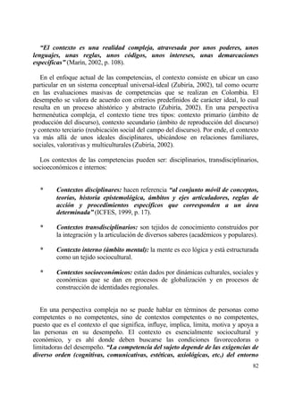 “El contexto es una realidad compleja, atravesada por unos poderes, unos
lenguajes, unas reglas, unos c‚digos, unos intereses, unas demarcaciones
espec‡ficas” (Mar„n, 2002, p. 108).

   En el enfoque actual de las competencias, el contexto consiste en ubicar un caso
particular en un sistema conceptual universal-ideal (Zubir„a, 2002), tal como ocurre
en las evaluaciones masivas de competencias que se realizan en Colombia. El
desempe‡o se valora de acuerdo con criterios predefinidos de carƒcter ideal, lo cual
resulta en un proceso ahist€rico y abstracto (Zubir„a, 2002). En una perspectiva
hermen‚utica compleja, el contexto tiene tres tipos: contexto primario (ƒmbito de
producci€n del discurso), contexto secundario (ƒmbito de reproducci€n del discurso)
y contexto terciario (reubicaci€n social del campo del discurso). Por ende, el contexto
va mƒs allƒ de unos ideales disciplinares, ubicƒndose en relaciones familiares,
sociales, valorativas y multiculturales (Zubir„a, 2002).

  Los contextos de las competencias pueden ser: disciplinarios, transdisciplinarios,
socioecon€micos e internos:


  *      Contextos disciplinares: hacen referencia “al conjunto m‚vil de conceptos,
         teor‡as, historia epistemol‚gica, „mbitos y ejes articuladores, reglas de
         acci‚n y procedimientos espec‡ficos que corresponden a un „rea
         determinada” (ICFES, 1999, p. 17).

  *      Contextos transdisciplinarios: son tejidos de conocimiento construidos por
         la integraci€n y la articulaci€n de diversos saberes (acad‚micos y populares).

  *      Contexto interno („mbito mental): la mente es eco l€gica y estƒ estructurada
         como un tejido sociocultural.

  *      Contextos socioecon‚micos: estƒn dados por dinƒmicas culturales, sociales y
         econ€micas que se dan en procesos de globalizaci€n y en procesos de
         construcci€n de identidades regionales.


   En una perspectiva compleja no se puede hablar en t‚rminos de personas como
competentes o no competentes, sino de contextos competentes o no competentes,
puesto que es el contexto el que significa, influye, implica, limita, motiva y apoya a
las personas en su desempe‡o. El contexto es esencialmente sociocultural y
econ€mico, y es ah„ donde deben buscarse las condiciones favorecedoras o
limitadoras del desempe‡o. “La competencia del sujeto depende de las exigencias de
diverso orden (cognitivas, comunicativas, estƒticas, axiol‚gicas, etc.) del entorno
                                                                                    82
 