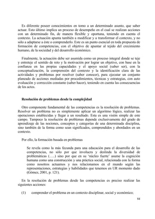 Es diferente poseer conocimientos en tomo a un determinado asunto, que saber
actuar. Esto †ltimo implica un proceso de desempe‡o en el cual se realizan acciones
con un determinado fin, de manera flexible y oportuna, teniendo en cuenta el
contexto. La actuaci€n apunta tambi‚n a modificar y a transformar el contexto, y no
s€lo a adaptarse a ‚ste o comprenderlo. Este es un punto esencial en toda propuesta de
formaci€n de competencias, con el objetivo de apuntar al tejido del crecimiento
humano, de la sociedad y del desarrollo econ€mico.

   Finalmente, la actuaci€n debe ser asumida como un proceso integral donde se teje
y entreteje el sentido de reto y la motivaci€n por lograr un objetivo, con base en la
confianza en las propias capacidades y el apoyo social (saber ser), con la
conceptualizaci€n, la comprensi€n del contexto y la identificaci€n clara de las
actividades y problemas por resolver (saber conocer), para ejecutar un conjunto
planeado de acciones mediadas por procedimientos, t‚cnicas y estrategias, con auto
evaluaci€n y correcci€n constante (saber hacer), teniendo en cuenta las consecuencias
de los actos.


  Resoluci‚n de problemas desde la complejidad

   Otro componente fundamental de las competencias es la resoluci€n de problemas.
Resolver un problema no es simplemente aplicar un algoritmo l€gico, realizar las
operaciones establecidas y llegar a un resultado. Esta es una visi€n simple de este
campo. Tampoco la resoluci€n de problemas depende exclusivamente del grado de
aprendizaje de las nociones, conceptos y categor„as de una determinada disciplina,
sino tambi‚n de la forma como sean significados, comprendidos y abordados en un
contexto.

  Por ello, la formaci€n basada en problemas

        Se revela como la mƒs fecunda para una educaci€n para el desarrollo de las
        competencias, no s€lo por que involucra y deslinda la diversidad de
        problemƒticas (…..) sino por que en su ‘n†cleo fuerte’ asume la cognici€n
        humana como una construcci€n y una prƒctica social, relacionada con la forma
        como nosotros actuamos y nos relacionamos en el mundo seg†n las
        representaciones, estrategias y habilidades que tenemos en UR momento dado
        (G€mez, 2001, p. 121).

   En la resoluci€n de problemas desde las competencias es preciso realizar las
siguientes acciones:

  (1)      comprender el problema en un contexto disciplinar, social y econ€mico;
                                                                                    84
 