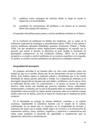 (2)    establecer varias estrategias de soluci€n, donde se tenga en cuenta lo
         imprevisto y la incertidumbre;

  (3)    considerar las consecuencias del problema y los efectos de la soluci€n
         dentro del conjunto del sistema, y

  (4) aprender del problema para asumir y resolver problemas similares en el futuro.


   En la resoluci€n de problemas ha habido dos tendencias: una se centra en la
utilizaci€n contextual de estrategias y procedimientos (Pozo, 1994); la otra, apunta a
resolver problemas aplicando habilidades generales (Nickerson, Perkins y Smith,
1994). Las dos perspectivas tienen implicaciones pedag€gicas; de acuerdo con la
posici€n que asuma el docente se determina en gran medida la formaci€n de
desempe‡os comprensivos en los estudiantes (G€mez, 2001). En la primera
perspectiva, se ense‡a a resolver problemas en un contexto espec„fico; en la segunda,
en cambio, se ense‡a a resolver problemas con aplicaci€n en m†ltiples contextos.


  Integralidad del desempe…o

   En cualquier actividad el ser humano debe ser visto como totalidad, como una
unidad tal, que no es posible afectar una de sus dimensiones sin que se afecten las
demƒs. Esto implica superar la tradici€n cultural y disciplinaria que lo ha venido
abordando de manera parcial, particular y aislada. Las competencias enfatizan en el
desempe‡o integral del ser humano ante actividades y problemas, con lo cual se cierra
la tradicional brecha entre los conocimientos y su puesta en escena de manera
efectiva. Toda acci€n estƒ mediada por procesos mentales, f„sicos, ambientales,
interpersonales y culturales, por lo cual el desempe‡o debe ser asumido tambi‚n en su
integralidad, como un tejido eco l€gico donde la persona, tanto en la relaci€n consigo
misma como con los demƒs, act†a en el marco de v„nculos que se implican de forma
rec„proca.

   En el desempe‡o se conjuga de manera dinƒmica, constante y, en muchas
ocasiones, impredecible la naturaleza humana con el mundo de la cultura,
conformando as„ un hecho que se constituye en la complejidad de acciones y
relaciones del sujeto con el mundo, dando lugar a la vivencia y a la construcci€n de
experiencias er€ticas, ‚ticas, est‚ticas, cognitivas y expresivas o comunicativas que
tienen como condici€n el desarrollo de capacidades y competencias para su
apropiaci€n, aplicaci€n y transformaci€n.

                                                                                   85
 