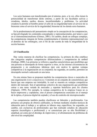 Los seres humanos son transformados por el entorno, pero, a la vez, ellos tienen la
potencialidad de transformar dicho entorno, a partir de sus facultades activas y
creadoras, ideales, sue‡os, deseos, inconformidades y problemas. La actividad
creadora le permite al hombre poner el sello de su singularidad tanto al servicio de su
bienestar como al servicio de la singularidad, bienestar de los demƒs seres humanos.

   En la predominancia del pensamiento simple en la concepci€n de las competencias,
se han privilegiado los contenidos conceptuales y representacionales, por temor a caer
en el instrumentacionalismo (G€mez, 2001). En cambio, desde un enfoque complejo,
las competencias integran de forma complementaria el dominio representacional con
el dominio de las estrategias, con el fin de dar cuenta de toda la integralidad de la
acci€n humana.


  2.5 Clasificaci‚n

   Hay varias maneras de clasificar las competencias. La primera de ellas establece
dos categor„as amplias: competencias diferenciadoras y competencias de umbral
(Gallego, 2000). Las primeras se refieren a aquellas caracter„sticas que posibilitan que
una persona se desempe‡e de forma superior a otras, en las mismas circunstancias de
preparaci€n y en condiciones id‚nticas (por este motivo le aportan ventajas
competitivas a la organizaci€n en su conjunto); las segundas, en cambio, permiten un
desempe‡o normal o adecuado en una tarea.

  En esta misma l„nea se proponen tambi‚n las competencias claves o esenciales de
una organizaci€n (core-competences). Consisten en un conjunto de caracter„sticas que
hacen que una empresa sea inimitable, lo cual se muestra en ventajas competitivas
dentro del mercado. Son el aprendizaje colectivo de una organizaci€n que posibilitan
entrar a una rama variada de mercados y reportan beneficios para los clientes
(Ogliastri, 1999). Por ejemplo, la ventaja competitiva de la empresa Canon no es
hacer impresoras y copiadoras, sino el poseer competencias esenciales en el manejo
de la €ptica, el proceso digital de copiado y el uso de controles de microprocesador.

   Las competencias tambi‚n pueden clasificarse en laborales y profesionales. Las
primeras son propias de obreros calificados, se forman mediante estudios t‚cnicos de
educaci€n para el trabajo y se aplican en labores muy espec„ficas; las segundas, en
cambio, son exclusivas de profesionales que han realizado estudios de educaci€n
superior (tecnol€gica o profesional) y se caracterizan por su alta flexibilidad y
amplitud, as„ como por el abordaje de imprevistos y el afrontamiento de problemas de
alto nivel de complejidad.


                                                                                     86
 