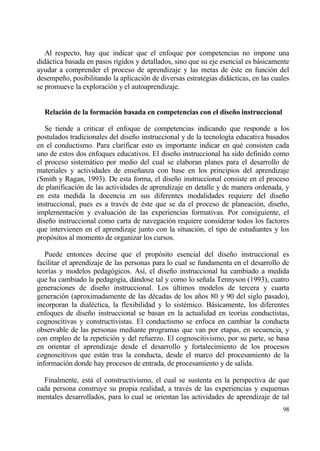 Al respecto, hay que indicar que el enfoque por competencias no impone una
didƒctica basada en pasos r„gidos y detallados, sino que su eje esencial es bƒsicamente
ayudar a comprender el proceso de aprendizaje y las metas de ‚ste en funci€n del
desempe‡o, posibilitando la aplicaci€n de diversas estrategias didƒcticas, en las cuales
se promueve la exploraci€n y el autoaprendizaje.


  Relaci‚n de la formaci‚n basada en competencias con el dise…o instruccional

   Se tiende a criticar el enfoque de competencias indicando que responde a los
postulados tradicionales del dise‡o instruccional y de la tecnolog„a educativa basados
en el conductismo. Para clarificar esto es importante indicar en qu‚ consisten cada
uno de estos dos enfoques educativos. El dise‡o instruccional ha sido definido como
el proceso sistemƒtico por medio del cual se elaboran planes para el desarrollo de
materiales y actividades de ense‡anza con base en los principios del aprendizaje
(Smith y Ragan, 1993). De esta forma, el dise‡o instruccional consiste en el proceso
de planificaci€n de las actividades de aprendizaje en detalle y de manera ordenada, y
en esta medida la docencia en sus diferentes modalidades requiere del dise‡o
instruccional, pues es a trav‚s de ‚ste que se da el proceso de planeaci€n, dise‡o,
implementaci€n y evaluaci€n de las experiencias formativas. Por consiguiente, el
dise‡o instruccional como carta de navegaci€n requiere considerar todos los factores
que intervienen en el aprendizaje junto con la situaci€n, el tipo de estudiantes y los
prop€sitos al momento de organizar los cursos.

   Puede entonces decirse que el prop€sito esencial del dise‡o instruccional es
facilitar el aprendizaje de las personas para lo cual se fundamenta en el desarrollo de
teor„as y modelos pedag€gicos. As„, el dise‡o instruccional ha cambiado a medida
que ha cambiado la pedagog„a, dƒndose tal y como lo se‡ala Tennyson (1993), cuatro
generaciones de dise‡o instruccional. Los †ltimos modelos de tercera y cuarta
generaci€n (aproximadamente de las d‚cadas de los a‡os 80 y 90 del siglo pasado),
incorporan la dial‚ctica, la flexibilidad y lo sist‚mico. Bƒsicamente, los diferentes
enfoques de dise‡o instruccional se basan en la actualidad en teor„as conductistas,
cognoscitivas y constructivistas. El conductismo se enfoca en cambiar la conducta
observable de las personas mediante programas que van por etapas, en secuencia, y
con empleo de la repetici€n y del refuerzo. El cognoscitivismo, por su parte, se basa
en orientar el aprendizaje desde el desarrollo y fortalecimiento de los procesos
cognoscitivos que estƒn tras la conducta, desde el marco del procesamiento de la
informaci€n donde hay procesos de entrada, de procesamiento y de salida.

  Finalmente, estƒ el constructivismo, el cual se sustenta en la perspectiva de que
cada persona construye su propia realidad, a trav‚s de las experiencias y esquemas
mentales desarrollados, para lo cual se orientan las actividades de aprendizaje de tal
                                                                                     98
 