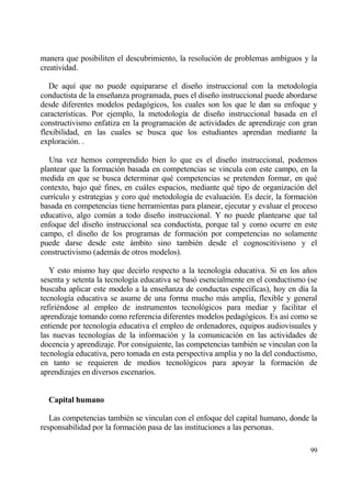 manera que posibiliten el descubrimiento, la resoluci€n de problemas ambiguos y la
creatividad.

   De aqu„ que no puede equipararse el dise‡o instruccional con la metodolog„a
conductista de la ense‡anza programada, pues el dise‡o instruccional puede abordarse
desde diferentes modelos pedag€gicos, los cuales son los que le dan su enfoque y
caracter„sticas. Por ejemplo, la metodolog„a de dise‡o instruccional basada en el
constructivismo enfatiza en la programaci€n de actividades de aprendizaje con gran
flexibilidad, en las cuales se busca que los estudiantes aprendan mediante la
exploraci€n. .

   Una vez hemos comprendido bien lo que es el dise‡o instruccional, podemos
plantear que la formaci€n basada en competencias se vincula con este campo, en la
medida en que se busca determinar qu‚ competencias se pretenden formar, en qu‚
contexto, bajo qu‚ fines, en cuƒles espacios, mediante qu‚ tipo de organizaci€n del
curr„culo y estrategias y coro qu‚ metodolog„a de evaluaci€n. Es decir, la formaci€n
basada en competencias tiene herramientas para planear, ejecutar y evaluar el proceso
educativo, algo com†n a todo dise‡o instruccional. Y no puede plantearse que tal
enfoque del dise‡o instruccional sea conductista, porque tal y como ocurre en este
campo, el dise‡o de los programas de formaci€n por competencias no solamente
puede darse desde este ƒmbito sino tambi‚n desde el cognoscitivismo y el
constructivismo (ademƒs de otros modelos).

   Y esto mismo hay que decirlo respecto a la tecnolog„a educativa. Si en los a‡os
sesenta y setenta la tecnolog„a educativa se bas€ esencialmente en el conductismo (se
buscaba aplicar este modelo a la ense‡anza de conductas espec„ficas), hoy en d„a la
tecnolog„a educativa se asume de una forma mucho mƒs amplia, flexible y general
refiri‚ndose al empleo de instrumentos tecnol€gicos para mediar y facilitar el
aprendizaje tomando como referencia diferentes modelos pedag€gicos. Es as„ como se
entiende por tecnolog„a educativa el empleo de ordenadores, equipos audiovisuales y
las nuevas tecnolog„as de la informaci€n y la comunicaci€n en las actividades de
docencia y aprendizaje. Por consiguiente, las competencias tambi‚n se vinculan con la
tecnolog„a educativa, pero tomada en esta perspectiva amplia y no la del conductismo,
en tanto se requieren de medios tecnol€gicos para apoyar la formaci€n de
aprendizajes en diversos escenarios.


  Capital humano

   Las competencias tambi‚n se vinculan con el enfoque del capital humano, donde la
responsabilidad por la formaci€n pasa de las instituciones a las personas.

                                                                                  99
 