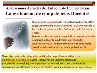 Aplicaciones Actuales del Enfoque de Competencias:
La evaluación de competencias Docentes
Tiene el propósito de orientar las actividades de profesores y directivos
en procesos de evaluación, para coadyuvar a la implementación de
procesos de evaluación justos y pertinentes y contribuir a que la evaluación
repercuta principalmente en mejores prácticas para la enseñanza y el aprendizaje.
El modelo de evaluación de competencias docentes (ECD)
surge como uno de los resultados de las actividades de la
Red de Investigadores sobre Evaluación de la Docencia
(RIED).
Se retoma el conocimiento de prácticas de evaluación del
desempeño docente en diversas universidades
públicas y privadas, la experimentación de estrategias
novedosas de evaluación del desempeño docente.
 
