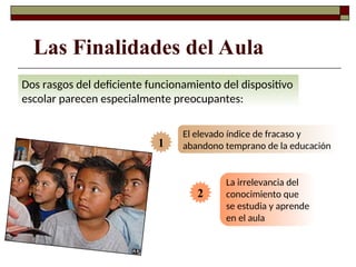 Dos rasgos del deficiente funcionamiento del dispositivo
escolar parecen especialmente preocupantes:
El elevado índice de fracaso y
abandono temprano de la educación
La irrelevancia del
conocimiento que
se estudia y aprende
en el aula
Las Finalidades del Aula
2
1
 