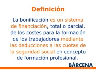 Definición La bonificación es un sistema de financiación , total o parcial, de los costes para la formación de los trabajadores mediante las deducciones a las cuotas de la seguridad social en concepto de formación profesional.