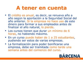 A tener en cuenta El crédito es anual , es decir, se renueva año a año según la aportación a la Seguridad Social del año anterior. Si la empresa no hace uso de este dinero para formar a sus empleados antes de finalizar el año natural, lo pierde . Los cursos tienen que durar un mínimo de 6 horas , no habiendo máximo. En un curso puede haber de 1 a 25 estudiantes , pudiendo ser estos de varias empresas. La formalización para poder bonificarse una empresa, debe ser tramitada como tarde una semana antes del comienzo del curso .