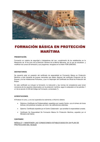 FORMACIÓN BÁSICA EN PROTECCIÓN
MARÍTIMA
PRESENTACIÓN.
Formación en materia de seguridad a trabajadores del mar, cumplimiento de los establecidos en la
Resolución de 18 de junio de la Dirección General de la Marina Mercante, por la que se actualizan, y
modifican los cursos de formación y sus programas, recogidos en la Orden FOM 2296/2002.
DESTINATARIOS.
Se requerirá estar en posesión del certificado de especialidad en Formación Básica en Protección
Marítima a todo tripulante de buques mercantes que deban disponer del certificado Protección de los
Buques y de las Instalaciones Portuarias, y que no dispongan del Certificado de Oficial de Protección del
Buque.
En este certificado se incluyen la formación, la instrucción y las normas de competencia para tomar
conciencia de los aspectos relacionados con la protección marítima, según lo estipulado en los párrafos 1
a 4 de la sección A-VI/6 del Código de Formación, enmendado (*).
ACREDITACIONES.
Al finalizar el curso, y una vez superados los exámenes, el Alumno obtiene:
 Diploma y Certificado de Profesionalidad, expedidos por nuestro Centro, con el número de horas
lectivas y de prácticas cursadas, así como las calificaciones obtenidas.
 Diploma / Certificado expedido por el Centro Colaborador que acreditan la especialidad cursada.
 Certificado De Especialidad De Formación Básica En Protección Marítima, expedido por el
Ministerio del Interior.
CONTENIDO
MÓDULO 1: MANTENER LAS CONDICIONES ESTABLECIDAS EN UN PLAN DE
PROTECCIÓN DEL BUQUE
 