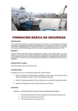 FORMACIÓN BÁSICA EN SEGURIDAD
PRESENTACIÓN.
El curso de Formación Básica en Seguridad marítima forma al alumno en los conocimientos necesarios
para organizar y controlar la seguridad y las emergencias a bordo. El programa se ajusta a la normativa
oficial (Orden FOM/2296/2002 de 4 de septiembre de 2002) de 4 de septiembre de 2002, en cumplimiento
con el Convenio STCW 78/95, Reglas V/2 y V/3 y normas de competencia de la Sección AV/2 Y AV/3.
DIRIGIDO A.
A todo el personal que ejerza funciones profesionales marítimas en los buques civiles, así como a
aquéllos a los que se les confían tareas de seguridad o de prevención de la contaminación relacionadas
con las operaciones del buque, en virtud del Cuadro de Obligaciones y Consignas del Buque, del Plan de
Emergencias de a Bordo en caso de Contaminación por Hidrocarburos o del Manual de Gestión de la
Seguridad.
REQUISITOS DEL ALUMNO
Es necesario saber nadar y/o mantenerse a flote.
ACREDITACIONES.
Al finalizar el curso, y una vez superados los exámenes, el Alumno obtiene:
 Diploma y Certificado de Profesionalidad, expedidos por nuestro Centro, con el número de horas
lectivas y de prácticas cursadas, así como las calificaciones obtenidas.
 Diploma / Certificado expedido por el Centro Colaborador que acreditan la especialidad cursada.
 Certificado homologado por la dirección general de la marina mercante
CONTENIDO
MÓDULO 1.- SUPERVIVENCIA EN LA MAR EN CASO DE ABANDONO DEL BARCO.
 Dispositivos salvavidas de los buques y equipos de embarcaciones de supervivencia.
 Ubicación de los dispositivos de salvamento
 Principio relacionados con la supervivencia.
 