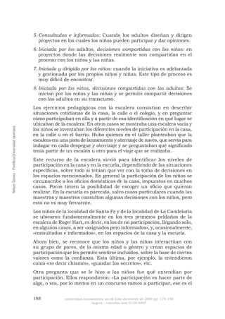 188 universitas humanística no.66 julio-diciembre de 2008 pp: 179-198 
bogotá - colombia issn 0120-4807 Nelson Gómez - Pontificia Universidad Javeriana 
Consultados e informados:5. Cuando los adultos diseñan y dirigen proyectos en los cuales los niños pueden participar y dar opiniones. 
Iniciada por los adultos, decisiones compartidas con los niños:6. en proyectos donde las decisiones realmente son compartidas en el proceso con los niños y las niñas. 
Iniciada y dirigida por los niños:7. cuando la iniciativa es adelantada y gestionada por los propios niños y niñas. Este tipo de proceso es muy difícil de encontrar. 
Iniciada por los niños, decisiones compartidas con los adultos8. : Se inician por los niños y las niñas y se permite compartir decisiones con los adultos en su transcurso. 
Los ejercicios pedagógicos con la escalera consistían en describir situaciones cotidianas de la casa, la calle o el colegio, y en preguntar cómo participaban en ella y a partir de esa identificación en qué lugar se ubicaban de la escalera. En otros casos se mostraba una escalera vacía y los niños se inventaban los diferentes niveles de participación en la casa, en la calle o en el barrio. Hubo quienes en el taller planteaban que la escalera era una pista de lanzamiento y aterrizaje de naves, que servía para indagar en cada despegue y aterrizaje y se preguntaban qué significado tenía partir de un escalón u otro para el viaje que se realizaba. 
Este recurso de la escalera sirvió para identificar los niveles de participación en la casa y en la escuela, dependiendo de las situaciones específicas, sobre todo si tenían que ver con la toma de decisiones en los espacios mencionados. En general la participación de los niños se circunscribe a los oficios domésticos de la casa, impuestos en muchos casos. Pocos tienen la posibilidad de escoger un oficio que quieran realizar. En la escuela es parecido, salvo casos particulares cuando las maestras y maestros consultan algunas decisiones con los niños, pero esto no es muy frecuente. 
Los niños de la localidad de Santa Fe y de la localidad de La Candelaria se ubicaron fundamentalmente en los tres primeros peldaños de la escalera de Roger Hart, es decir, en los de no participación, llegando solo, en algunos casos, a ser «asignados pero informados», y, ocasionalmente, «consultados e informados», en los espacios de la casa y la escuela. 
Ahora bien, se reconoce que los niños y las niñas interactúan con su grupo de pares, de la misma edad o género y crean espacios de participación que les permite sentirse incluidos, sobre la base de ciertos valores como la confianza. Esta última, por ejemplo, la entendieron como «no decir chismes», «guardar los secretos», etc. 
Otra pregunta que se le hizo a los niños fue qué entendían por participación. Ellos respondieron: «La participación es hacer parte de algo, o sea, por lo menos en un concurso vamos a participar, ese es el  