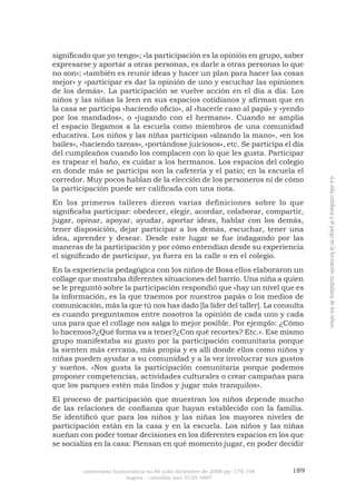 universitas humanística no.66 julio-diciembre de 2008 pp: 179-198 189 
bogotá - colombia issn 0120-4807 
«La vida cotidiana y el juego en la formación ciudadana de los niños» 
significado que yo tengo»; «la participación es la opinión en grupo, saber expresarse y aportar a otras personas, es darle a otras personas lo que no son»; «también es reunir ideas y hacer un plan para hacer las cosas mejor» y «participar es dar la opinión de uno y escuchar las opiniones de los demás». La participación se vuelve acción en el día a día. Los niños y las niñas la leen en sus espacios cotidianos y afirman que en la casa se participa «haciendo oficio», al «hacerle caso al papá» y «yendo por los mandados», o «jugando con el hermano». Cuando se amplia el espacio llegamos a la escuela como miembros de una comunidad educativa. Los niños y las niñas participan «alzando la mano», «en los bailes», «haciendo tareas», «portándose juiciosos», etc. Se participa el día del cumpleaños cuando los complacen con lo que les gusta. Participar es trapear el baño, es cuidar a los hermanos. Los espacios del colegio en donde más se participa son la cafetería y el patio; en la escuela el corredor. Muy pocos hablan de la elección de los personeros ni de cómo la participación puede ser calificada con una nota. 
En los primeros talleres dieron varias definiciones sobre lo que significaba participar: obedecer, elegir, acordar, colaborar, compartir, jugar, opinar, apoyar, ayudar, aportar ideas, hablar con los demás, tener disposición, dejar participar a los demás, escuchar, tener una idea, aprender y desear. Desde este lugar se fue indagando por las maneras de la participación y por cómo entendían desde su experiencia el significado de participar, ya fuera en la calle o en el colegio. 
En la experiencia pedagógica con los niños de Bosa ellos elaboraron un collage que mostraba diferentes situaciones del barrio. Una niña a quien se le preguntó sobre la participación respondió que «hay un nivel que es la información, es la que traemos por nuestros papás o los medios de comunicación, más la que tú nos has dado [la líder del taller]. La consulta es cuando preguntamos entre nosotros la opinión de cada uno y cada una para que el collage nos salga lo mejor posible. Por ejemplo: ¿Cómo lo hacemos?¿Qué forma va a tener?¿Con qué recortes? Etc.». Ese mismo grupo manifestaba su gusto por la participación comunitaria porque la sienten más cercana, más propia y es allí donde ellos como niños y niñas pueden ayudar a su comunidad y a la vez involucrar sus gustos y sueños. «Nos gusta la participación comunitaria porque podemos proponer competencias, actividades culturales o crear campañas para que los parques estén más lindos y jugar más tranquilos». 
El proceso de participación que muestran los niños depende mucho de las relaciones de confianza que hayan establecido con la familia. Se identificó que para los niños y las niñas los mayores niveles de participación están en la casa y en la escuela. Los niños y las niñas sueñan con poder tomar decisiones en los diferentes espacios en los que se socializa en la casa: Piensan en qué momento jugar, en poder decidir  