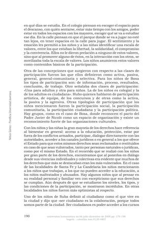 190 universitas humanística no.66 julio-diciembre de 2008 pp: 179-198 
bogotá - colombia issn 0120-4807 Nelson Gómez - Pontificia Universidad Javeriana 
en qué días se estudia. En el colegio piensan en escoger el espacio para el descanso, con quién sentarse, estar más tiempo con los amigos, poder estar en todos los espacios con los mayores, escoger qué se va a estudiar ese día. En la calle piensan en que el parque donde se va a jugar no esté tan lejos, en tener espacios en la calle para jugar. El sentimiento y la emoción les permitió a los niños y a las niñas identificar una escala de valores, entre los que estaban la libertad, la solidaridad, el compromiso y la convivencia. Ellos no le dieron prelación a ninguno de estos valores, sino que al promover alguno de éstos, en la interacción con los otros, se movilizaba toda la escala de valores. Los niños asumieron estos valores como contenidos básicos de la participación. 
Otra de las concepciones que surgieron con respecto a las clases de participación fueron las que ellos definieron como activa, pasiva, general, general-comunitaria y selectiva. Para los niños de Bosa los tipos de participación son: de información, proceso, resultados, conclusión, de trabajo. Otro señalaba dos clases de participación: «Una para adultos y otra para niños. La de los niños es colegial y la de los adultos es ciudadana». Hubo quienes hablaron de participación artística, de equipo, de los concursos y de otras como la activa, la pasiva y la agresiva. Otras tipologías de participación que los niños mencionaron fueron la participación social, la participación comunitaria, la participación ciudadana y la participación política. Hay grupos, como en el caso de Bosa, donde reconocen el pacto del Padre Javier de Nicoló como un espacio de organización y existe un reconocimiento fuerte de las organizaciones culturales. 
Con los niños y las niñas la gran mayoría de los derechos hace referencia al bienestar en general: acceso a la educación, protección, estar por fuera de los conflictos armados, participar, dialogar directamente con las autoridades, acceder a los canales jurídicos o en general a los que ofrece el Estado para que estos mismos derechos sean reclamados o restituidos en caso de que sean vulnerados, tanto por personas naturales o jurídicas, como por el mismo Estado. En el recorrido que se realizó con los niños por gran parte de los derechos, encontramos que al ponerlos en diálogo desde sus vivencias individuales y colectivas era evidente que muchos de los derechos que más se destacaban eran los más vulnerados. En el caso de las localidades de Santa Fe y La Candelaria los niños mencionaron a los niños que trabajan, a los que no pueden acceder a la educación, a los niños maltratados y abusados. Hay algunos niños que al pensar en su realidad personal y familiar ven con escepticismo que sus derechos se cumplan. Aún después de que se estudiaron los niveles, los tipos, y las condiciones de la participación, se mostraron incrédulos. En otras localidades los niños fueron más optimistas al respecto. 
Uno de los niños de Suba definió al ciudadano como el que vive en la ciudad y dijo que «ser ciudadano es la colaboración, porque todos somos parte de la ciudad. Ser ciudadanos es poder acceder a los cursos  