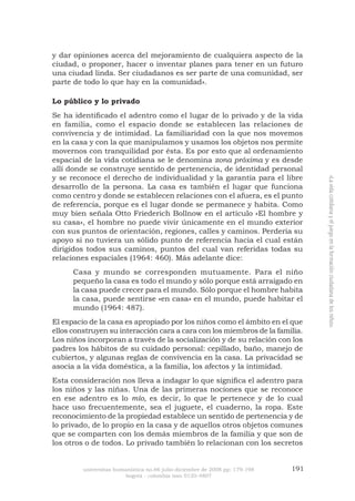 universitas humanística no.66 julio-diciembre de 2008 pp: 179-198 191 
bogotá - colombia issn 0120-4807 
«La vida cotidiana y el juego en la formación ciudadana de los niños» 
y dar opiniones acerca del mejoramiento de cualquiera aspecto de la ciudad, o proponer, hacer o inventar planes para tener en un futuro una ciudad linda. Ser ciudadanos es ser parte de una comunidad, ser parte de todo lo que hay en la comunidad». 
Lo público y lo privado 
Se ha identificado el adentro como el lugar de lo privado y de la vida en familia, como el espacio donde se establecen las relaciones de convivencia y de intimidad. La familiaridad con la que nos movemos en la casa y con la que manipulamos y usamos los objetos nos permite movernos con tranquilidad por ésta. Es por esto que al ordenamiento espacial de la vida cotidiana se le denomina zona próxima y es desde allí donde se construye sentido de pertenencia, de identidad personal y se reconoce el derecho de individualidad y la garantía para el libre desarrollo de la persona. La casa es también el lugar que funciona como centro y donde se establecen relaciones con el afuera, es el punto de referencia, porque es el lugar donde se permanece y habita. Como muy bien señala Otto Friederich Bollnow en el artículo «El hombre y su casa», el hombre no puede vivir únicamente en el mundo exterior con sus puntos de orientación, regiones, calles y caminos. Perdería su apoyo si no tuviera un sólido punto de referencia hacia el cual están dirigidos todos sus caminos, puntos del cual van referidas todas su relaciones espaciales (1964: 460). Más adelante dice: 
Casa y mundo se corresponden mutuamente. Para el niño pequeño la casa es todo el mundo y sólo porque está arraigado en la casa puede crecer para el mundo. Sólo porque el hombre habita la casa, puede sentirse «en casa» en el mundo, puede habitar el mundo (1964: 487). 
El espacio de la casa es apropiado por los niños como el ámbito en el que ellos construyen su interacción cara a cara con los miembros de la familia. Los niños incorporan a través de la socialización y de su relación con los padres los hábitos de su cuidado personal: cepillado, baño, manejo de cubiertos, y algunas reglas de convivencia en la casa. La privacidad se asocia a la vida doméstica, a la familia, los afectos y la intimidad. 
Esta consideración nos lleva a indagar lo que significa el adentro para los niños y las niñas. Una de las primeras nociones que se reconoce en ese adentro es lo mío, es decir, lo que le pertenece y de lo cual hace uso frecuentemente, sea el juguete, el cuaderno, la ropa. Este reconocimiento de la propiedad establece un sentido de pertenencia y de lo privado, de lo propio en la casa y de aquellos otros objetos comunes que se comparten con los demás miembros de la familia y que son de los otros o de todos. Lo privado también lo relacionan con los secretos  