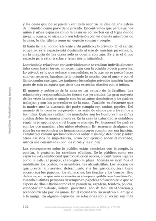 192 universitas humanística no.66 julio-diciembre de 2008 pp: 179-198 
bogotá - colombia issn 0120-4807 Nelson Gómez - Pontificia Universidad Javeriana 
y las cosas que no se pueden ver. Esto acentúa la idea de una esfera de intimidad como parte de lo privado. Encontramos que para algunos niños y niñas espacios como la cama se convierten en el lugar donde juegan, comen, se sientan o ven televisión con los demás miembros de la casa, lo identifican como un espacio común y propio. 
El baño tiene un doble referente en lo público y lo privado. En el centro educativo este espacio está destinado al uso de muchas personas, y, en la mayoría de las casas sólo se cuenta con uno. Este es el único espacio para estar a solas y tener cierta intimidad. 
Lo privado lo relacionan con actividades que se realizan individualmente tales como hacer tareas, muecas, jugar con la comida o decir groserías. Lo privado es lo que se hace a escondidas, es lo que no se puede hacer sino entre pares. Igualmente lo privado lo asocian con el amor y con el llanto, con los castigos. Los jardines y los colegios privados también hacen parte de esta categoría que tiene una estrecha relación con lo íntimo. 
El manejo y gobierno de la casa es un asunto de la familias. Las relaciones y responsabilidades tienen sus jerarquías. La gran mayoría de las veces la madre cumple con los asuntos domésticos y los padres trabajan y son los proveedores de la casa. También es frecuente que la madre ante la ausencia del padre cumpla con ambos papeles. Del manejo de la casa se desprende una serie de oficios para los niños y las niñas. Quienes realizan los mandados son los hombres y las niñas cuidan de los hermanos menores. En la casa la autoridad se establece según la jerarquía que en el hogar se maneje. Por lo general los padres son los que mandan y los niños obedecen. En ausencia de alguno de ellos les corresponde a los hermanos mayores cumplir con esa función. También es común que las decisiones sobre el manejo del dinero y sobre otros asuntos de importancia, como por ejemplo sobre el mercado, nunca son consultadas con los niños y las niñas 
Las concepciones sobre lo público están asociadas con lo propio, lo común, lo gratuito, los servicios públicos. De lo público, como ese espacio real y simbólico al que todos tienen acceso, encontramos lugares como la calle, el parque, el colegio o la plaza. Además se identifica el mobiliario: los postes, los semáforos, las alcantarillas. Los escenarios que prestan un servicio determinado y a los que cualquiera tiene acceso son los parques, los almacenes, las tiendas y los bancos. Uno de los aspectos que más se reseña en el espacio público es la actuación, cuando distintas personas desempeñan papeles en función de lo que se espera de ellos. Oficios como el de panadero, zapatero, tendero, policía, vendedor ambulante, ladrón, prostituta, son de fácil identificación y reconocimiento por los niños. En el vecindario encuentran al amigo o a la amiga. En algunos espacios las relaciones con el vecino son más  