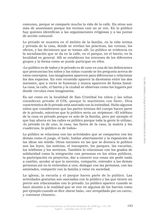 universitas humanística no.66 julio-diciembre de 2008 pp: 179-198 193 
bogotá - colombia issn 0120-4807 
«La vida cotidiana y el juego en la formación ciudadana de los niños» 
comunes, porque se comparte mucho la vida de la calle. En otras son más de anonimato porque los vecinos casi no se ven. En lo público hay quienes identifican a las organizaciones religiosas y a las juntas de acción comunal. 
Lo privado se muestra en el ámbito de la familia, en la vida íntima y privada de la casa, donde se revelan las prácticas, las rutinas, los oficios, y las decisiones que se toman allí. Lo público se evidencia en la socialización que se da en la calle, en el parque, en el barrio, en la localidad en general. Allí se establecen los intereses de los diferentes grupos y la forma como se puede participar en ellos. 
«Lo público es de todos y lo privado es de uno» es una de las definiciones que pronuncian los niños y las niñas cuando se les pregunta acerca de estos conceptos. Los imaginarios aparecen para diferenciar y relacionar los dos espacios. En este recorrido aparece la dicotomía entre las dos nociones, que a veces se fusionan y nunca aparecen de forma lineal. La casa, la calle, el barrio y la ciudad se observan como los lugares por donde circulan esos imaginarios. 
Es así como en la localidad de San Cristóbal los niños y las niñas consideran privado el COL «porque lo mantienen con llave». Otra característica de lo privado está asociado con la intimidad. Hubo algunos niños que consideraron que las partes íntimas del cuerpo hacen parte de lo privado, mientras que lo público sería un striptease. «El teléfono de la casa es privado porque es solo de la familia, pero por ejemplo el que hay afuera en las calles es público porque toda la gente lo utiliza»; «lo privado es de uno, la casa, las llaves de la casa, la maleta y los cuadernos, lo público es de todos». 
Lo público se relaciona con las actividades que se comparten con los demás como el juego, el baile, hablar abiertamente y la exposición de las ideas sin miedo. Otras nociones en las que se destaca lo público son las leyes, las noticias, el transporte, los parques, las escuelas, los teléfonos y los servicios. También lo relacionan con los grados de solidaridad como la integración con personas en los sitios públicos, la participación en proyectos, dar a conocer sus cosas sin pedir nada a cambio, ayudar al que lo necesita, compartir, entender a las demás personas así no lo entiendan a uno, dialogar con las personas, con las amistades, compartir con la familia y estar en sociedad. 
La iglesia, la escuela y el parque hacen parte de lo público. Las actividades gratuitas son asociadas con lo público y las que tienen un precio son relacionadas con lo privado. Lo público aparece cuando se hace alusión a la realidad que se vive en algunos de los barrios como por ejemplo cuando se dice «darse bala», «ser atropellado por un carro», y «contarse chismes».  
