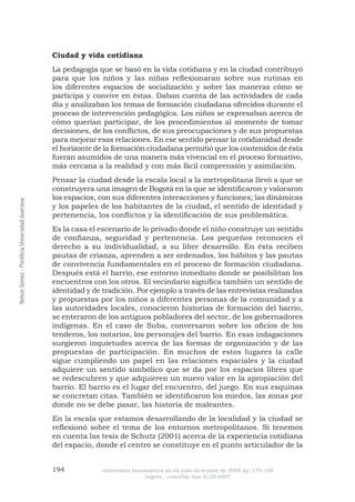 194 universitas humanística no.66 julio-diciembre de 2008 pp: 179-198 
bogotá - colombia issn 0120-4807 Nelson Gómez - Pontificia Universidad Javeriana 
Ciudad y vida cotidiana 
La pedagogía que se basó en la vida cotidiana y en la ciudad contribuyó para que los niños y las niñas reflexionaran sobre sus rutinas en los diferentes espacios de socialización y sobre las maneras cómo se participa y convive en éstas. Daban cuenta de las actividades de cada día y analizaban los temas de formación ciudadana ofrecidos durante el proceso de intervención pedagógica. Los niños se expresaban acerca de cómo querían participar, de los procedimientos al momento de tomar decisiones, de los conflictos, de sus preocupaciones y de sus propuestas para mejorar esas relaciones. En ese sentido pensar la cotidianidad desde el horizonte de la formación ciudadana permitió que los contenidos de ésta fueran asumidos de una manera más vivencial en el proceso formativo, más cercana a la realidad y con más fácil comprensión y asimilación. 
Pensar la ciudad desde la escala local a la metropolitana llevó a que se construyera una imagen de Bogotá en la que se identificaron y valoraron los espacios, con sus diferentes interacciones y funciones; las dinámicas y los papeles de los habitantes de la ciudad, el sentido de identidad y pertenencia, los conflictos y la identificación de sus problemática. 
Es la casa el escenario de lo privado donde el niño construye un sentido de confianza, seguridad y pertenencia. Los pequeños reconocen el derecho a su individualidad, a su libre desarrollo. En ésta reciben pautas de crianza, aprenden a ser ordenados, los hábitos y las pautas de convivencia fundamentales en el proceso de formación ciudadana. Después está el barrio, ese entorno inmediato donde se posibilitan los encuentros con los otros. El vecindario significa también un sentido de identidad y de tradición. Por ejemplo a través de las entrevistas realizadas y propuestas por los niños a diferentes personas de la comunidad y a las autoridades locales, conocieron historias de formación del barrio, se enteraron de los antiguos pobladores del sector, de los gobernadores indígenas. En el caso de Suba, conversaron sobre los oficios de los tenderos, los notarios, los personajes del barrio. En esas indagaciones surgieron inquietudes acerca de las formas de organización y de las propuestas de participación. En muchos de estos lugares la calle sigue cumpliendo un papel en las relaciones espaciales y la ciudad adquiere un sentido simbólico que se da por los espacios libres que se redescubren y que adquieren un nuevo valor en la apropiación del barrio. El barrio es el lugar del encuentro, del juego. En sus esquinas se concretan citas. También se identificaron los miedos, las zonas por donde no se debe pasar, las historia de maleantes. 
En la escala que estamos desarrollando de la localidad y la ciudad se reflexionó sobre el tema de los entornos metropolitanos. Si tenemos en cuenta las tesis de Schutz (2001) acerca de la experiencia cotidiana del espacio, donde el centro se constituye en el punto articulador de la  