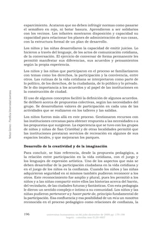 196 universitas humanística no.66 julio-diciembre de 2008 pp: 179-198 
bogotá - colombia issn 0120-4807 Nelson Gómez - Pontificia Universidad Javeriana 
esparcimiento. Acataron que no deben infringir normas como pasarse el semáforo en rojo, ni botar basura. Aprendieron a ser solidarios con los vecinos. Los infantes mostraron disposición y capacidad su capacidad para relacionar los planes de administración de sus casas, con la estructura formal de un plan de desarrollo. 
Los niños y las niñas desarrollaron la capacidad de emitir juicios. Lo hicieron a través del lenguaje, de los actos de comunicación cotidiana, de la conversación. El ejercicio de conversar de forma permanente les permitió manifestar sus diferencias, sus acuerdos y pensamientos según la propia experiencia. 
Los niños y las niñas que participaron en el proceso se familiarizaron con temas como los derechos, la participación y la convivencia, entre otros. Las rutinas de la vida cotidiana se interpretaron como parte de lo político, de los derechos, de la ciudadanía, de lo público y lo privado. Se le dio importancia a los acuerdos y al papel de las instituciones en la construcción de ciudad. 
El uso de algunos conceptos facilitó la definición de algunos acuerdos. Se deliberó acerca de propuestas colectivas, según las necesidades del grupo. Se desarrollaron valores de participación en cada una de las actividades que se realizaron en los talleres y las salidas. 
Los niños fueron más allá en este proceso. Gestionaron recursos con las instituciones cercanas para obtener respuesta a las necesidades o a las propuestas que surgieron. La experiencia que se tuvo con los grupos de niños y niñas de San Cristóbal y de otras localidades permitió que las instituciones prestaran servicios de recreación en algunos de sus espacios locales, y que mejoraran los parques. 
Desarrollo de la creatividad y de la imaginación 
Para concluir, se hizo referencia, desde la propuesta pedagógica, a la relación entre participación en la vida cotidiana, con el juego y los lenguajes de expresión artística. Uno de los aspectos que más se deben desarrollar de la participación ciudadana en la vida cotidiana y en el juego de los niños es la confianza. Cuando los niños y las niñas adquirieron seguridad en sí mismos también pudieron reconocer a los otros. Este reconocimiento fue amplio y plural, pues les permitió a los niños y a las niñas compartir entre ellos las historias acerca del barrio, del vecindario, de las ciudades futuras y fantásticas. Con esta pedagogía le dieron un sentido complejo e íntimo a su comunidad. Los niños y las niñas pudieron pertenecer a y hacer parte de, principio fundamental de la participación. Esa confluencia y esa posibilidad de un mi a un nosotros reconocida en el proceso pedagógico como relaciones de confianza, la  