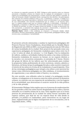 181 
universitas humanística no.66 julio-diciembre de 2008 pp: 179-198 
bogotá - colombia issn 0120-4807 
«La vida cotidiana y el juego en la formación ciudadana de los niños» 
as crianças no segundo semestre de 2002. Indaga-se pela maneira como as crianças assumem a dinâmica urbana em relação com os espaços de socialização e com os lugares de sociabilidade que determinam o caráter social da vida pública e privada. O tema de formação cidadã é abordado desde a perspectiva dos direitos e da participação das crianças em cenários públicos como a rua, a vizinhança, o parque, o colégio ou a escola, lugares nos quais aprendem a deliberar sobre os interesses e as necessidades de sua comunidade. Um conceito fundamental que se utiliza é o de terceira zona, que é o espaço propício para que as crianças explorem a criatividade, a liberdade, a imaginação, a surpresa e a diferença. Por outro lado, analisa-se como vivem as crianças no âmbito do privado, ou seja, no espaço íntimo da família. O artigo se desenvolve em três momentos: o momento dos espaços de encontro e desencontro, o momento da participação e cidadania, e o momento do público e do privado. 
Palavras chave: cidade e vida cotidiana, as crianças e a formação cidadã, cidade educadora, direitos e participação, vida pública e vida privada, pedagogias lúdicas, jogo, terceira zona, socialização e sociabilidade. 
El presente artículo sistematiza y analiza la experiencia pedagógica del Proyecto Nuevas Voces Ciudadanas, desarrollado por la Alcaldía Mayor de Bogotá del año 2002 al 2003, con la participación de más de 400 niños de varias localidades de la ciudad. Este proyecto fue pensado como una experiencia pedagógica de formación ciudadana para niños entre los 8 y los 12 años de edad, de estratos 1 y 2 de Bogotá. Con la realización de talleres, salidas y actividades lúdicas los niños y las niñas recibieron formación ciudadana de manera no formal, en un espacio distinto a la escuela y en encuentros semanales, en jornadas de 4 horas. Dentro del grupo de líderes de los talleres que fue seleccionado para realizar la propuesta había profesionales de artes escénicas, música, plástica y literatura, de forma tal que la pedagogía llevada a cabo cautivó y mantuvo el interés de los niños en el tema de la ciudadanía y la participación. Otra de las estrategias pedagógicas que integró a los niños a este ejercicio fue tomar como referencia pedagógica su vida cotidiana, el reconocimiento de experiencias y sus saberes sobre el barrio y su entorno. 
En este sentido, una reflexión sobre la ciudad y la pedagogía resulta valiosa, si indagamos en la manera como los niños asumen la dinámica urbana, en relación con sus espacios de socialización y con los lugares de la sociabilidad, que determinan el carácter social de la vida pública y de la vida privada. 
El historiador Philippe Ariès explica que en el proceso de modernización de las grandes urbes los niños fueron desplazados de la calles y fueron ubicados en el ámbito íntimo de la casa. Esto significa que en el lento proceso de privatización de la ciudad los niños fueron excluidos del espacio urbano, que dejó de ser un espacio lleno de vida donde lo privado y lo público se confundían, para convertirse en un lugar de paso, reglamentado por la lógica transparente de la circulación y de la seguridad (Ariès, 1995).  