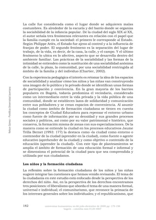 182 universitas humanística no.66 julio-diciembre de 2008 pp: 179-198 
bogotá - colombia issn 0120-4807 Nelson Gómez - Pontificia Universidad Javeriana 
La calle fue considerada como el lugar donde se adquieren malas costumbres. Es alrededor de la escuela y del barrio donde se organiza la sociabilidad de la infancia popular. De la ciudad del siglo XIX al XX, el autor señala tres fenómenos relevantes en relación con el papel que la familia cumple en la sociedad: el primero le corresponde al Estado. Según Philippe Ariès, el Estado fue ajeno al control y a la influencia de franjas de poder. El segundo fenómeno es la separación del lugar de trabajo, de la vida, es decir, de la casa, la calle, y el campo. Y el último fenómeno lo ubica en lo afectivo, aspecto que se desarrolla dentro del ambiente familiar. Las prácticas de la sociabilidad y las formas de la intimidad se entienden como la sustitución de una sociabilidad anónima de la calle, la plaza, la comunidad, por una sociabilidad restringida al ámbito de la familia y del individuo (Chartier, 2002). 
Con la experiencia pedagógica el interés es retomar la idea de los espacios de sociabilidad y analizar cómo los niños y las niñas van construyendo una imagen de lo público y lo privado donde se identifican unas formas de participación y convivencia. En la gran mayoría de los barrios populares en Bogotá, todavía predomina el vecindario, considerado como un intermediario entre la vida privada y la vida pública de una comunidad, donde se establecen lazos de solidaridad y comunicación entre sus pobladores y se crean espacios de conveniencia. Al asumir la ciudad como ámbito de formación ciudadana se tienen en cuenta los conceptos de Ciudad Educadora para repensar el entorno urbano como fuente de información por su densidad y sus grandes procesos sociales y políticos, así como por su valor patrimonial e histórico, que conserva, la formación misma de zonas con sus especializaciones. De la manera como se entiende la ciudad en los procesos educativos Jaume Trilla Bernet (1993: 177) la destaca como «la ciudad como entorno o contenedor de la ciudad (aprender en la ciudad), como fuente o agente educativo (aprehender de la ciudad) y como objetivo o contenido de la educación (aprender la ciudad)». Con este tipo de planteamientos se amplía el ámbito de formación de una educación formal e informal y se dimensiona el potencial de la ciudad para que sea comprendida y utilizada por sus ciudadanos. 
Los niños y la formación ciudadana 
La reflexión sobre la formación ciudadana de los niños y las niñas sugiere integrar las cuestiones que hemos venido revisando. El tema de la ciudadanía en este estudio está enfocado desde la perspectiva de los derechos del niño. Así, en la perspectiva de los derechos encontramos tres posiciones: el liberalismo que aborda el tema de una manera formal, universal e individual; el comunitarismo, que reconoce la primacía de los intereses generales sobre los individuales; y el republicanismo, que  