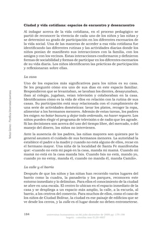 184 universitas humanística no.66 julio-diciembre de 2008 pp: 179-198 
bogotá - colombia issn 0120-4807 Nelson Gómez - Pontificia Universidad Javeriana 
Ciudad y vida cotidiana: espacios de encuentro y desencuentro 
Al indagar acerca de la vida cotidiana, en el proceso pedagógico se partió de reconocer la vivencia de cada uno de los niños y las niñas y se determinó su grado de participación en los diferentes escenarios de la vida social. Una de las maneras de acceder a esa vida cotidiana fue identificando las diferentes rutinas y las actividades diarias donde los niños ponían de manifiesto sus interacciones con la familia, con los amigos y con los vecinos. Estas interacciones conformaron y definieron formas de sociabilidad y formas de participar en los diferentes escenarios de su vida diaria. Los niños identificaron las prácticas de participación y reflexionaran sobre ellas. 
La casa 
Uno de los espacios más significativos para los niños es su casa. Se les preguntó cómo era uno de sus días en este espacio familiar. Respondieron que se levantaban, se lavaban los dientes, desayunaban, iban al colegio, jugaban, veían televisión y colaboraban en la casa. Identificamos cómo es la vida de ellos en relación con la rutina de sus casas. Su participación está muy relacionada con el cumplimiento de una serie de actividades domésticas: lavar los platos, recoger la ropa, alimentar a los hermanos menores. Además de estas tareas, los padres les exigen no botar basura y dejar todo ordenado, no hacer reguero. Los niños pueden elegir el programa de televisión o de radio que les agrade. Si las decisiones son acerca del uso del tiempo libre, del mercado, o del manejo del dinero, los niños no intervienen. 
Ante la ausencia de los padres, las niñas mayores son quienes por lo general asumen el cuidado de sus hermanos menores. La autoridad la establece el padre o la madre y cuando no está alguno de ellos, recae en el hermano mayor. Una niña de la localidad de Santa Fe manifestaba que: «cuando no está mi papá en la casa, manda mi mamá. Cuando mi mamá no está en la casa manda Isis. Cuando Isis no está, mando yo, cuando yo no estoy, manda él, cuando no manda él, manda Camilo». 
La calle y el barrio 
Después de que los niños y las niñas han recorrido varios lugares del barrio como la cuadra, la panadería y los parques, reconocen este entorno inmediato y lo delimitan. Para ellos el conocimiento de la ciudad se abre en una escala. El centro lo ubican en el espacio inmediato de la casa y se despliega a un espacio más amplio, la calle, a la escuela, al barrio, a los centros del comercio. Para muchos de ellos, como el caso de los niños de Ciudad Bolívar, la ciudad es ese paisaje de edificios que se ve desde los cerros, y la calle es el lugar donde no deben entrometerse.  