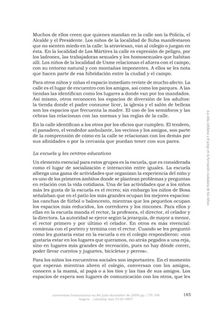 universitas humanística no.66 julio-diciembre de 2008 pp: 179-198 185 
bogotá - colombia issn 0120-4807 
«La vida cotidiana y el juego en la formación ciudadana de los niños» 
Muchos de ellos creen que quienes mandan en la calle son la Policía, el Alcalde y el Presidente. Los niños de la localidad de Suba manifestaron que no sienten miedo en la calle: la atraviesan, van al colegio o juegan en ésta. En la localidad de Los Mártires la calle es expresión de peligro, por los ladrones, las trabajadoras sexuales y los homosexuales que habitan allí. Los niños de la localidad de Usme relacionan el afuera con el campo, con su entorno natural y con montañas imponentes. A ellos se les nota que hacen parte de esa hibridación entre la ciudad y el campo. 
Para otros niños y niñas el espacio inmediato reviste de mucho afecto. La calle es el lugar de encuentro con los amigos, así como los parques. A las tiendas las identifican como los lugares a donde van por los mandados. Así mismo, otros reconocen los espacios de diversión de los adultos: la tienda donde el padre consume licor, la iglesia y el salón de belleza son los espacios que frecuenta la madre. El uso de los semáforos y las cebras las relacionan con las normas y las reglas de la calle. 
En la calle identifican a los otros por los oficios que cumplen. El tendero, el panadero, el vendedor ambulante, los vecinos y los amigos, son parte de la comprensión de cómo en la calle se relacionan con los demás por sus afinidades o por la cercanía que puedan tener con sus pares. 
La escuela y los centros educativos 
Un elemento esencial para estos grupos es la escuela, que es considerada como el lugar de socialización e interacción entre iguales. La escuela alberga una gama de actividades que organizan la experiencia del niño y es uno de los primeros ámbitos donde se plantean problemas y preguntas en relación con la vida cotidiana. Una de las actividades que a los niños más les gusta de la escuela es el recreo; sin embargo los niños de Bosa señalaban que en el patio los más grandes ocupan los mejores espacios: las canchas de fútbol o baloncesto, mientras que los pequeños ocupan los espacios más reducidos, los corredores y los rincones. Para ellos y ellas en la escuela manda el rector, la profesora, el director, el celador y la directora. La autoridad se ejerce según la jerarquía, de mayor a menor, el rector primero y por último el celador. En otros es más vivencial: comienza con el portero y termina con el rector. Cuando se les preguntó cómo les gustaría estar en la escuela o en el colegio respondieron: «nos gustaría estar en los lugares que queramos, no atrás pegados a una reja, sino en lugares más grandes de recreación, pues no hay dónde correr, poder llevar cuentos y juguetes, bicicletas y perros». 
Para los niños los encuentros sociales son importantes. En el momento que esperan mientras abren el colegio, conversan con los amigos, conocen a la mamá, al papá o a los tíos y las tías de sus amigos. Los espacios de espera son lugares de comunicación con los otros, que les  