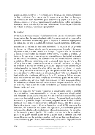 186 universitas humanística no.66 julio-diciembre de 2008 pp: 179-198 
bogotá - colombia issn 0120-4807 Nelson Gómez - Pontificia Universidad Javeriana 
permiten el encuentro y el reconocimiento del grupo de pares, enterarse de los conflictos. Otro momento de encuentro son los corrillos que se forman a la hora del recreo para conversar y jugar. En el aula, en algunos casos, el profesor propicia actividades donde todos participan. En otros casos se da la típica clase del maestro donde la participación se reduce a levantar la mano o preguntar. 
La ciudad 
De la ciudad consideran al Transmilenio como uno de los símbolos más importantes. Les llama mucho la atención los parques de atracciones y los parques del barrio. Sin embargo, para la mayoría la ciudad es algo lejano y no saben qué es una localidad. Reconocen más el significado del barrio. 
Entienden la ciudad de muchas maneras: «la ciudad es un pedazo de tierra, es el lugar donde nos la pasamos casi tododo el tiempo». Algunos niños y niñas tienen una imagen fragmentada de la ciudad y casi no comprenden la relación entre barrio, localidad y ciudad. La imagen de barrio se encuentra más consolidada y la ciudad, a través de sus rutas cotidianas, se convierte en una construcción individal y práctica. Hemos encontrado que la ciudad para la mayoría de los niños y las niñas comienza donde se termina el perímetro en el que se mueven a diario: «la ciudad queda allá». Según sea la ubicación, la ciudad cambia de lugar. Para los niños que viven en el sur, «el norte es la 26» y también manifiestan que «los pobres viven en el sur y los ricos en el norte». Otros niños y otras niñas han visto otros lugares de la ciudad en la televisión: el Parque de la 93, Maloca y Salitre Mágico. Para los niños del sur todo lo que no es cercano queda en el norte, y para los niños que viven al norte, lo que no es cercano queda en el sur. Es así como muchos niños del sur ubicaban los puentes de la calle 26 en el norte. Y los niños del norte consideran que el monumento de los héroes está en el sur. 
En estos espacios hay unos referentes e imaginarios sobre el sentido de la autoridad. Los niños establecen niveles de jerarquía y legitimidad con respecto a dichas autoridades. Nos encontramos con comentarios como: «en la ciudad manda Dios, el alcalde, Antanas Mockus, Andrés Pastrana, la guerrilla, los paramilitares y el presidente». En la localidad mandan «esos señores ediles que se roban la plata», «los de la Junta». En instituciones como el Centro Operativo Local (COL) mandan «los abuelos», «los dueños de esta cosa», «los vigilantes», «las doctoras que dan información». En la calle «los ladrones y la policía mandan», «la pandilla» en la escuela y en el jardín. El celador representa a la autoridad, pues él es quien decide quién entra y quién sale y además tiene un arma. Después de la policía están las profesoras, las coordinadoras o coordinadores y, por último, las directoras y directores. El papá manda  
