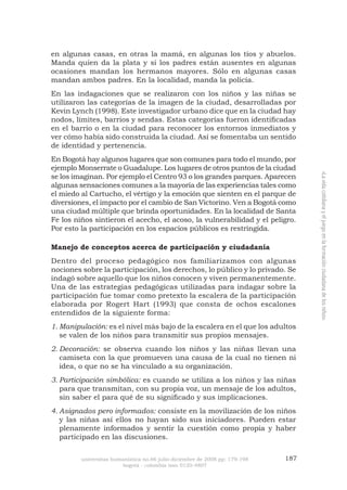 universitas humanística no.66 julio-diciembre de 2008 pp: 179-198 187 
bogotá - colombia issn 0120-4807 
«La vida cotidiana y el juego en la formación ciudadana de los niños» 
en algunas casas, en otras la mamá, en algunas los tíos y abuelos. Manda quien da la plata y si los padres están ausentes en algunas ocasiones mandan los hermanos mayores. Sólo en algunas casas mandan ambos padres. En la localidad, manda la policía. 
En las indagaciones que se realizaron con los niños y las niñas se utilizaron las categorías de la imagen de la ciudad, desarrolladas por Kevin Lynch (1998). Este investigador urbano dice que en la ciudad hay nodos, límites, barrios y sendas. Estas categorías fueron identificadas en el barrio o en la ciudad para reconocer los entornos inmediatos y ver cómo había sido construida la ciudad. Así se fomentaba un sentido de identidad y pertenencia. 
En Bogotá hay algunos lugares que son comunes para todo el mundo, por ejemplo Monserrate o Guadalupe. Los lugares de otros puntos de la ciudad se los imaginan. Por ejemplo el Centro 93 o los grandes parques. Aparecen algunas sensaciones comunes a la mayoría de las experiencias tales como el miedo al Cartucho, el vértigo y la emoción que sienten en el parque de diversiones, el impacto por el cambio de San Victorino. Ven a Bogotá como una ciudad múltiple que brinda oportunidades. En la localidad de Santa Fe los niños sintieron el acecho, el acoso, la vulnerabilidad y el peligro. Por esto la participación en los espacios públicos es restringida. 
Manejo de conceptos acerca de participación y ciudadanía 
Dentro del proceso pedagógico nos familiarizamos con algunas nociones sobre la participación, los derechos, lo público y lo privado. Se indagó sobre aquello que los niños conocen y viven permanentemente. Una de las estrategias pedagógicas utilizadas para indagar sobre la participación fue tomar como pretexto la escalera de la participación elaborada por Rogert Hart (1993) que consta de ochos escalones entendidos de la siguiente forma: 
Manipulación:1. es el nivel más bajo de la escalera en el que los adultos se valen de los niños para transmitir sus propios mensajes. 
Decoración:2. se observa cuando los niños y las niñas llevan una camiseta con la que promueven una causa de la cual no tienen ni idea, o que no se ha vinculado a su organización. 
Participación simbólica:3. es cuando se utiliza a los niños y las niñas para que transmitan, con su propia voz, un mensaje de los adultos, sin saber el para qué de su significado y sus implicaciones. 
Asignados pero informados:4. consiste en la movilización de los niños y las niñas así ellos no hayan sido sus iniciadores. Pueden estar plenamente informados y sentir la cuestión como propia y haber participado en las discusiones.  