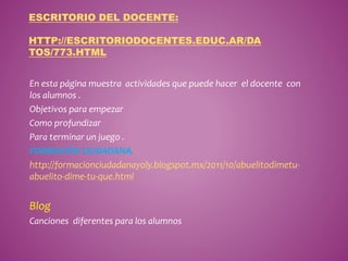 ESCRITORIO DEL DOCENTE: 
HTTP://ESCRITORIODOCENTES.EDUC.AR/DA 
TOS/773.HTML 
En esta página muestra actividades que puede hacer el docente con 
los alumnos . 
Objetivos para empezar 
Como profundizar 
Para terminar un juego . 
FORMACIÓN CIUDADANA. 
http://formacionciudadanayoly.blogspot.mx/2011/10/abuelitodimetu-abuelito- 
dime-tu-que.html 
Blog 
Canciones diferentes para los alumnos 
 