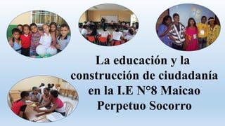 La educación y la
construcción de ciudadanía
en la I.E N°8 Maicao
Perpetuo Socorro
 