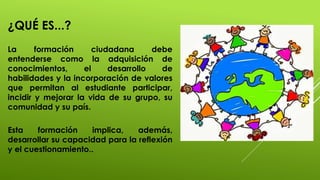 ¿QUÉ ES...?
La formación ciudadana debe
entenderse como la adquisición de
conocimientos, el desarrollo de
habilidades y la incorporación de valores
que permitan al estudiante participar,
incidir y mejorar la vida de su grupo, su
comunidad y su país.
Esta formación implica, además,
desarrollar su capacidad para la reflexión
y el cuestionamiento..