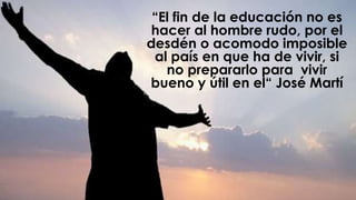 “El fin de la educación no es
hacer al hombre rudo, por el
desdén o acomodo imposible
al país en que ha de vivir, si
no prepararlo para vivir
bueno y útil en el“ José Martí