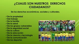 ¿CUALES SON NUESTROS DERECHOS
CIUDADANOS?
De los derechos económicos, sociales y culturales.
De la propiedad
Del trabajo
De la familia
De la salud
De los grupos vulnerables
De la seguridad social
De la cultura
De la educación
De la ciencia y tecnología
De la comunicación
De los deportes