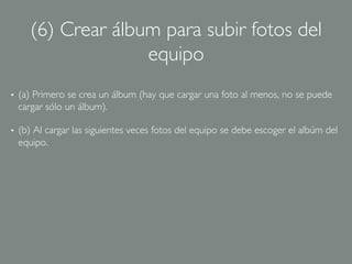 (6) Crear álbum para subir fotos del
                      equipo	

•    (a) Primero se crea un álbum (hay que cargar una foto al menos, no se puede
     cargar sólo un álbum).	


•    (b) Al cargar las siguientes veces fotos del equipo se debe escoger el albúm del
     equipo.	

 
