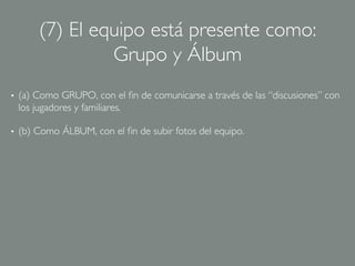 (7) El equipo está presente como:
                  Grupo y Álbum	

•    (a) Como GRUPO, con el ﬁn de comunicarse a través de las “discusiones” con
     los jugadores y familiares.	


•    (b) Como ÁLBUM, con el ﬁn de subir fotos del equipo.	

 