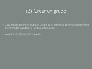 (2) Crear un grupo	


•    Cada equipo tendrá un grupo. El Grupo es un elemento de comunicación entre
     el entrenador, jugadores y familiares del equipo.	


•    Vamos a ver cómo crear el grupo.	

 