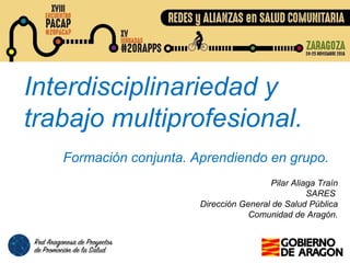 Interdisciplinariedad y
trabajo multiprofesional.
Formación conjunta. Aprendiendo en grupo.
Pilar Aliaga Traín
SARES
Dirección General de Salud Pública
Comunidad de Aragón.
 