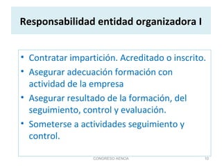 Responsabilidad entidad organizadora I
• Contratar impartición. Acreditado o inscrito.
• Asegurar adecuación formación con
actividad de la empresa
• Asegurar resultado de la formación, del
seguimiento, control y evaluación.
• Someterse a actividades seguimiento y
control.
CONGRESO AENOA 10
 