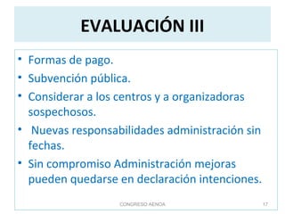 EVALUACIÓN III
• Formas de pago.
• Subvención pública.
• Considerar a los centros y a organizadoras
sospechosos.
• Nuevas responsabilidades administración sin
fechas.
• Sin compromiso Administración mejoras
pueden quedarse en declaración intenciones.
CONGRESO AENOA 17
 