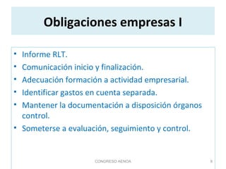 Obligaciones empresas I
• Informe RLT.
• Comunicación inicio y finalización.
• Adecuación formación a actividad empresarial.
• Identificar gastos en cuenta separada.
• Mantener la documentación a disposición órganos
control.
• Someterse a evaluación, seguimiento y control.
CONGRESO AENOA 8
 
