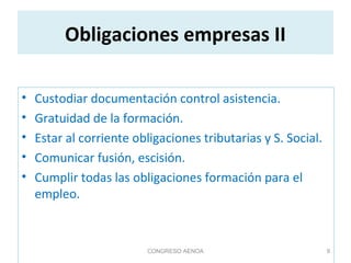 Obligaciones empresas II
• Custodiar documentación control asistencia.
• Gratuidad de la formación.
• Estar al corriente obligaciones tributarias y S. Social.
• Comunicar fusión, escisión.
• Cumplir todas las obligaciones formación para el
empleo.
CONGRESO AENOA 9
 