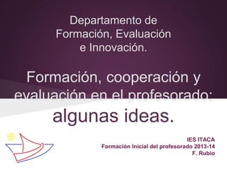 Departamento de
Formación, Evaluación
e Innovación.
Formación, cooperación y
evaluación en el profesorado;
algunas ideas.
IES ITACA
Formación Inicial del profesorado 2013-14
F. Rubio
 