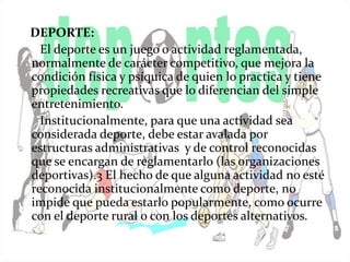 DEPORTE: 
El deporte es un juego o actividad reglamentada, 
normalmente de carácter competitivo, que mejora la 
condición física y psíquica de quien lo practica y tiene 
propiedades recreativas que lo diferencian del simple 
entretenimiento. 
Institucionalmente, para que una actividad sea 
considerada deporte, debe estar avalada por 
estructuras administrativas y de control reconocidas 
que se encargan de reglamentarlo (las organizaciones 
deportivas).3 El hecho de que alguna actividad no esté 
reconocida institucionalmente como deporte, no 
impide que pueda estarlo popularmente, como ocurre 
con el deporte rural o con los deportes alternativos. 
 