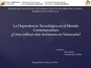 La Dependencia Tecnológica en el Mundo
Contemporáneo
¿Cómo influye éste fenómeno en Venezuela?
Autores:
Elvis Raad
Clayderman Delfin
PROGRAMA NACIONAL DE FORMACIÓN EN INFORMÁTICA (PNFI)
FORMACIÓN CRÍTICA II
Barquisimeto, Mayo de 2014
 