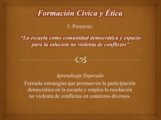 3. Proyecto:
Formación Cívica y Ética
Aprendizaje Esperado
Formula estrategias que promueven la participación
democrática en la escuela y emplea la resolución
no violenta de conflictos en contextos diversos.
“La escuela como comunidad democrática y espacio
para la solución no violenta de conflictos”
 