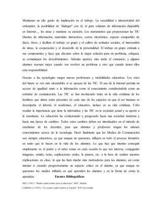 Mantienen un alto grado de implicación en el trabajo. La versatilidad e interactividad del
ordenador, la posibilidad de "dialogar" con él, el gran volumen de información disponible
en Internet..., les atrae y mantiene su atención. Los instrumentos que proporcionan las TIC
(fuentes de información, materiales interactivos, correo electrónico, espacio compartido de
disco, foros...) facilitan el trabajo en grupo y el cultivo de actitudes sociales, el intercambio
de ideas, la cooperación y el desarrollo de la personalidad. El trabajo en grupo estimula a
sus componentes y hace que discutan sobre la mejor solución para un problema, critiquen,
se comuniquen los descubrimientos. Además aparece más tarde el cansancio, y algunos
alumnos razonan mejor cuando ven resolver un problema a otro que cuando tienen ellos
esta responsabilidad.
Gracias a las tecnologías surgen nuevas profesiones y modalidades educativas. Los retos
del futuro se ven más alcanzables si se apoyan de las TIC. El uso de la Internet permite un
acceso de igualdad tanto a la información como al conocimiento considerándola como un
estándar de comunicación. Las TIC se han involucrado tanto en la vida cotidiana de los
hombres que ahora están presentes en cada uno de los espacios en que el ser humano se
desempeña: el laboral, el académico, el educativo, incluso en su vida cotidiana. Cabe
resaltar la importancia que tiene la informática y las TIC en la sociedad actual y su aporte a
la enseñanza. La educación ha evolucionado y progresado hacia una sociedad moderna y
hacia una época de cambios. Todos estos cambios deben ser introducidos en el método de
enseñanza de los docentes, para que alumnos y profesores tengan los mismos
conocimientos acerca de la tecnología. Decir finalmente que los Medios de Comunicación
son siempre educativos, ya que aunque no queramos, influyen en todo el proceso formativo
en tanto que lo hacen en la vida de los alumnos. Lo que hay que intentar conseguir
simplemente es el poder y el saber tomar en cada ocasión lo que nos interese, conjugando
imágenes, sonido, texto, explicaciones orales, la pizarra, etc. a la hora de realizar nuestras
explicaciones en clase, lo que las hará mucho más motivadoras para los alumnos; así como
intentar ir creando progresivamente un aspecto crítico en el alumno, ya que aunque no
queramos los medios influirán en qué aprenden los alumnos y en la forma de cómo lo
aprenden. Fuentes Bibliográficas
MEC (1981): “Medios audiovisuales para la educación”. MEC. Madrid.
CABERO, J. (1992): “Los medios audiovisuales en España”. ICE Universidad
 