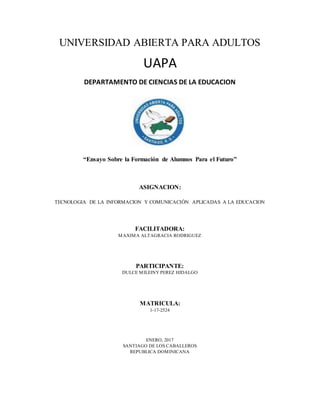 UNIVERSIDAD ABIERTA PARA ADULTOS
UAPA
DEPARTAMENTO DE CIENCIAS DE LA EDUCACION
“Ensayo Sobre la Formación de Alumnos Para el Futuro”
ASIGNACION:
TECNOLOGIA DE LA INFORMACION Y COMUNICACIÓN APLICADAS A LA EDUCACION
FACILITADORA:
MAXIMA ALTAGRACIA RODRIGUEZ
PARTICIPANTE:
DULCE MILEINY PEREZ HIDALGO
MATRICULA:
1-17-2524
ENERO, 2017
SANTIAGO DE LOS CABALLEROS
REPUBLICA DOMINICANA
 